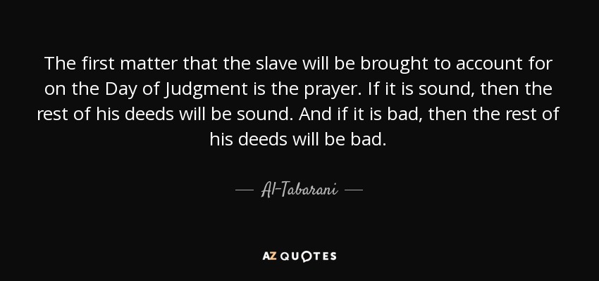 The first matter that the slave will be brought to account for on the Day of Judgment is the prayer. If it is sound, then the rest of his deeds will be sound. And if it is bad, then the rest of his deeds will be bad. - Al-Tabarani