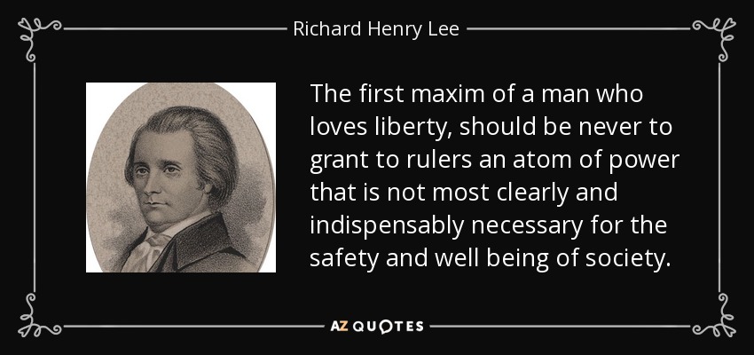 The first maxim of a man who loves liberty, should be never to grant to rulers an atom of power that is not most clearly and indispensably necessary for the safety and well being of society. - Richard Henry Lee