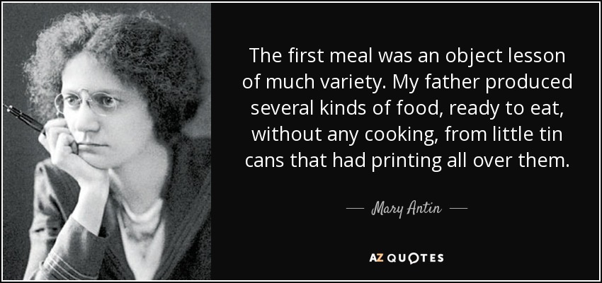 The first meal was an object lesson of much variety. My father produced several kinds of food, ready to eat, without any cooking, from little tin cans that had printing all over them. - Mary Antin