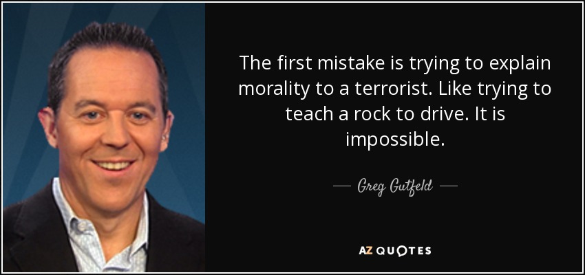 The first mistake is trying to explain morality to a terrorist. Like trying to teach a rock to drive. It is impossible. - Greg Gutfeld