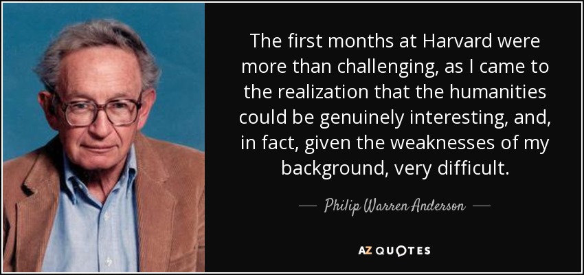 The first months at Harvard were more than challenging, as I came to the realization that the humanities could be genuinely interesting, and, in fact, given the weaknesses of my background, very difficult. - Philip Warren Anderson