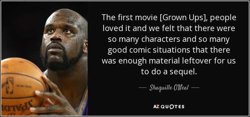 The first movie [Grown Ups], people loved it and we felt that there were so many characters and so many good comic situations that there was enough material leftover for us to do a sequel. - Shaquille O'Neal
