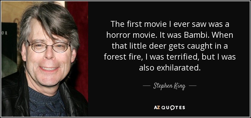 The first movie I ever saw was a horror movie. It was Bambi. When that little deer gets caught in a forest fire, I was terrified, but I was also exhilarated. - Stephen King
