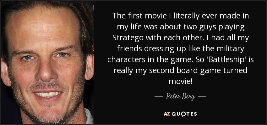 The first movie I literally ever made in my life was about two guys playing Stratego with each other. I had all my friends dressing up like the military characters in the game. So 'Battleship' is really my second board game turned movie! - Peter Berg