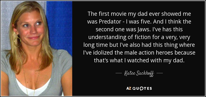 The first movie my dad ever showed me was Predator - I was five. And I think the second one was Jaws. I've has this understanding of fiction for a very, very long time but I've also had this thing where I've idolized the male action heroes because that's what I watched with my dad. - Katee Sackhoff