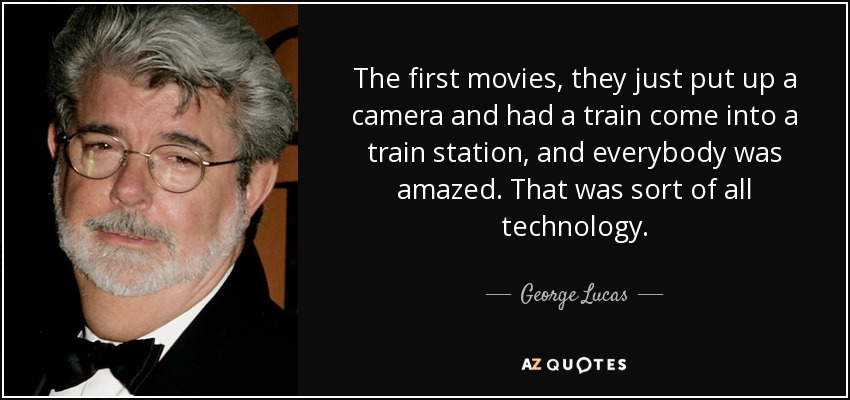 The first movies, they just put up a camera and had a train come into a train station, and everybody was amazed. That was sort of all technology. - George Lucas