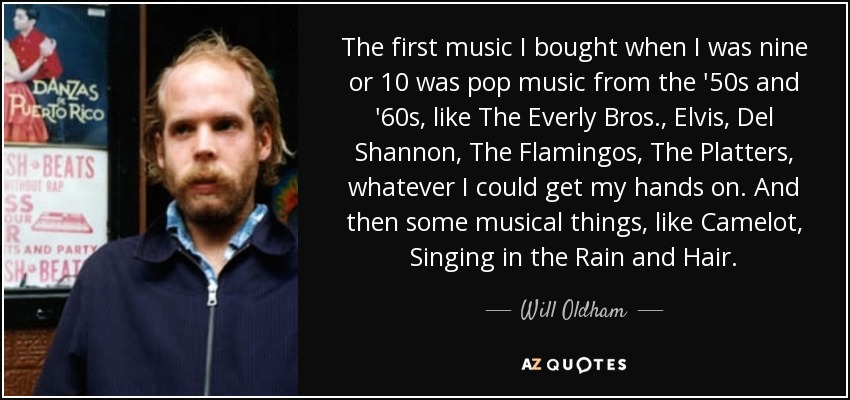 The first music I bought when I was nine or 10 was pop music from the '50s and '60s, like The Everly Bros., Elvis, Del Shannon, The Flamingos, The Platters, whatever I could get my hands on. And then some musical things, like Camelot, Singing in the Rain and Hair. - Will Oldham