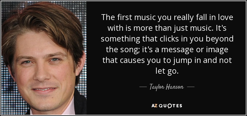 The first music you really fall in love with is more than just music. It's something that clicks in you beyond the song; it's a message or image that causes you to jump in and not let go. - Taylor Hanson