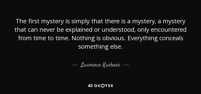 The first mystery is simply that there is a mystery, a mystery that can never be explained or understood, only encountered from time to time. Nothing is obvious. Everything conceals something else. - Lawrence Kushner