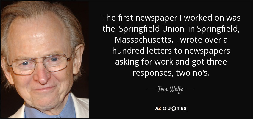 The first newspaper I worked on was the 'Springfield Union' in Springfield, Massachusetts. I wrote over a hundred letters to newspapers asking for work and got three responses, two no's. - Tom Wolfe