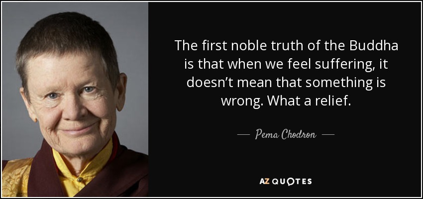 The first noble truth of the Buddha is that when we feel suffering, it doesn’t mean that something is wrong. What a relief. - Pema Chodron