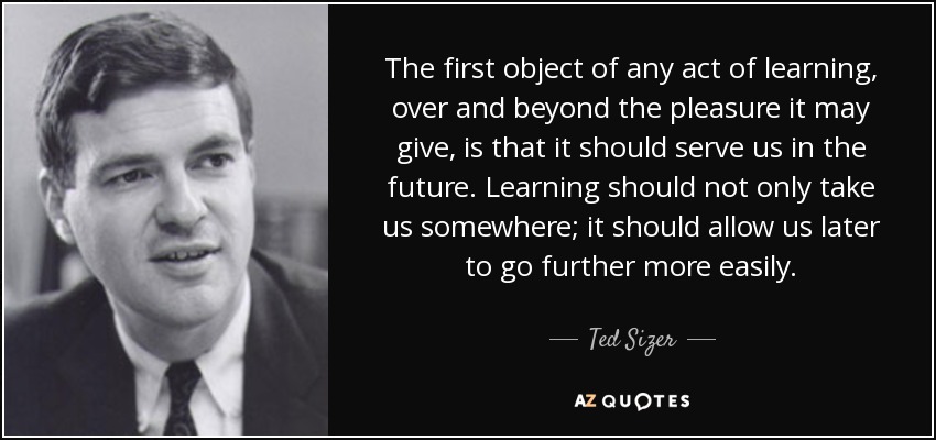 The first object of any act of learning, over and beyond the pleasure it may give, is that it should serve us in the future. Learning should not only take us somewhere; it should allow us later to go further more easily. - Ted Sizer