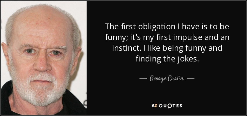 The first obligation I have is to be funny; it's my first impulse and an instinct. I like being funny and finding the jokes. - George Carlin