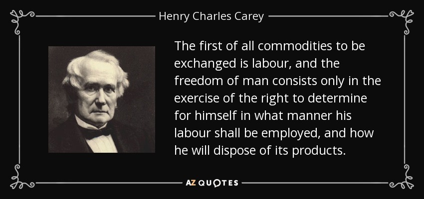 The first of all commodities to be exchanged is labour, and the freedom of man consists only in the exercise of the right to determine for himself in what manner his labour shall be employed, and how he will dispose of its products. - Henry Charles Carey