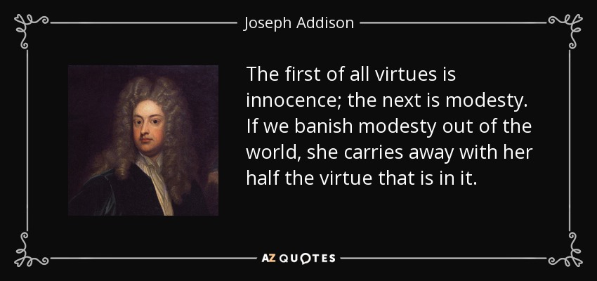The first of all virtues is innocence; the next is modesty. If we banish modesty out of the world, she carries away with her half the virtue that is in it. - Joseph Addison