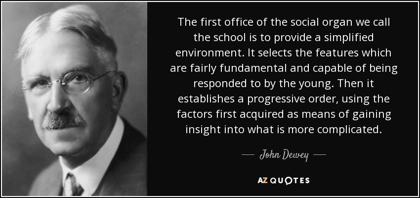 The first office of the social organ we call the school is to provide a simplified environment. It selects the features which are fairly fundamental and capable of being responded to by the young. Then it establishes a progressive order, using the factors first acquired as means of gaining insight into what is more complicated. - John Dewey