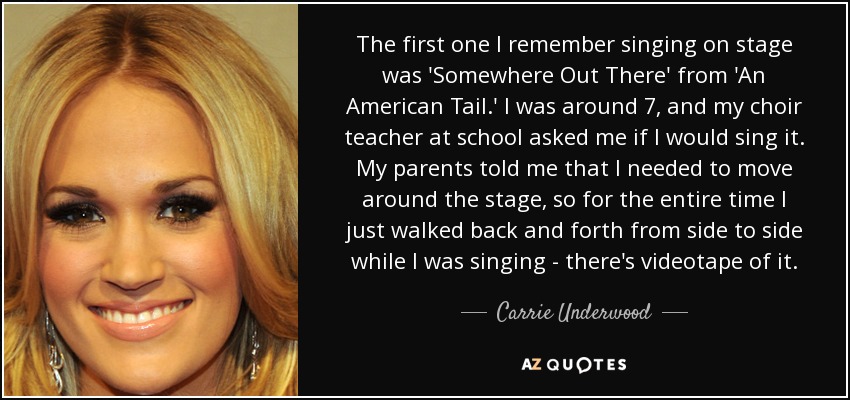 The first one I remember singing on stage was 'Somewhere Out There' from 'An American Tail.' I was around 7, and my choir teacher at school asked me if I would sing it. My parents told me that I needed to move around the stage, so for the entire time I just walked back and forth from side to side while I was singing - there's videotape of it. - Carrie Underwood