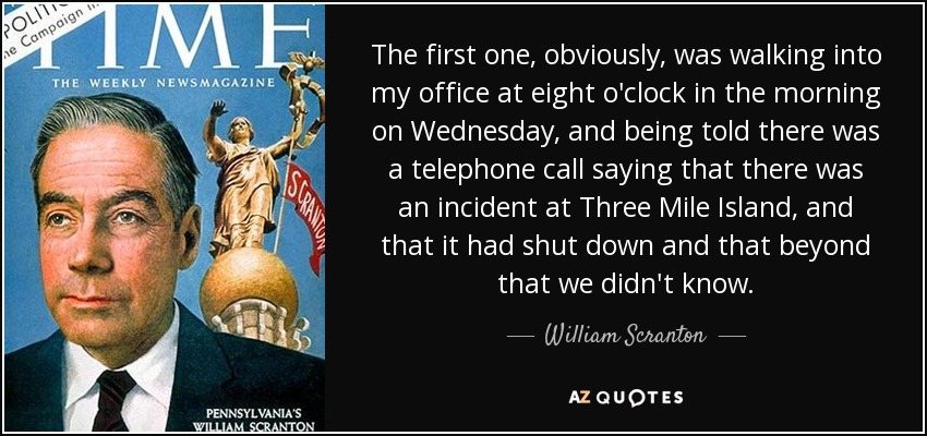 The first one, obviously, was walking into my office at eight o'clock in the morning on Wednesday, and being told there was a telephone call saying that there was an incident at Three Mile Island, and that it had shut down and that beyond that we didn't know. - William Scranton