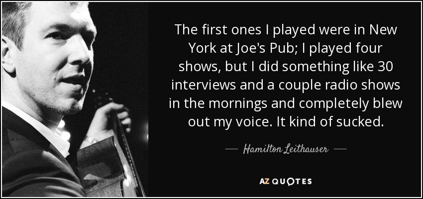 The first ones I played were in New York at Joe's Pub; I played four shows, but I did something like 30 interviews and a couple radio shows in the mornings and completely blew out my voice. It kind of sucked. - Hamilton Leithauser