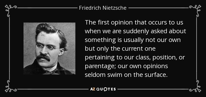 The first opinion that occurs to us when we are suddenly asked about something is usually not our own but only the current one pertaining to our class, position, or parentage; our own opinions seldom swim on the surface. - Friedrich Nietzsche