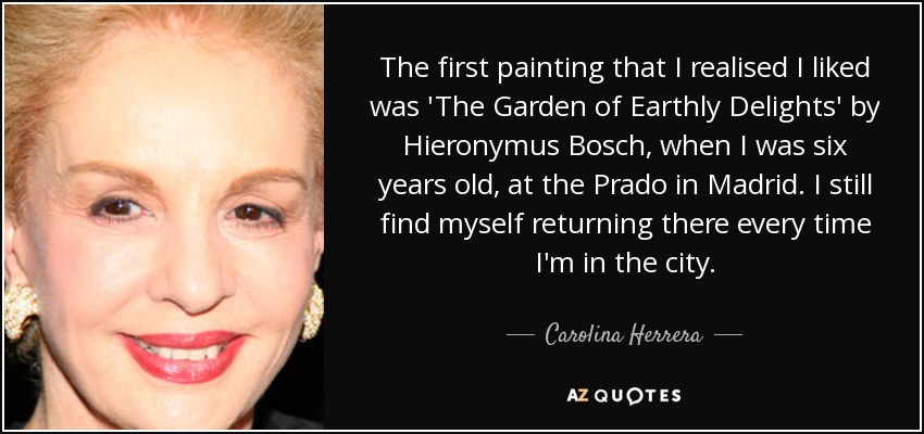 The first painting that I realised I liked was 'The Garden of Earthly Delights' by Hieronymus Bosch, when I was six years old, at the Prado in Madrid. I still find myself returning there every time I'm in the city. - Carolina Herrera