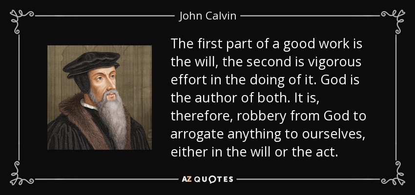 The first part of a good work is the will, the second is vigorous effort in the doing of it. God is the author of both. It is, therefore, robbery from God to arrogate anything to ourselves, either in the will or the act. - John Calvin