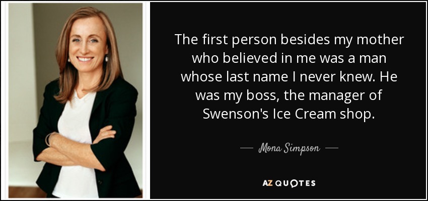 The first person besides my mother who believed in me was a man whose last name I never knew. He was my boss, the manager of Swenson's Ice Cream shop. - Mona Simpson