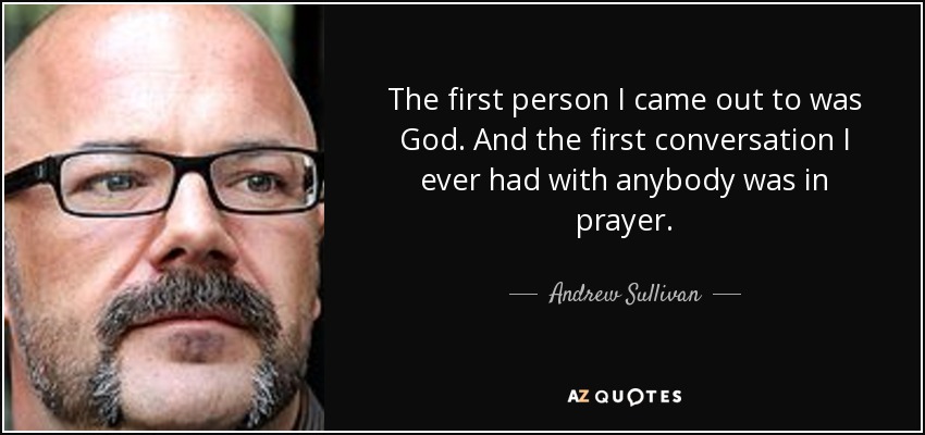 The first person I came out to was God. And the first conversation I ever had with anybody was in prayer. - Andrew Sullivan