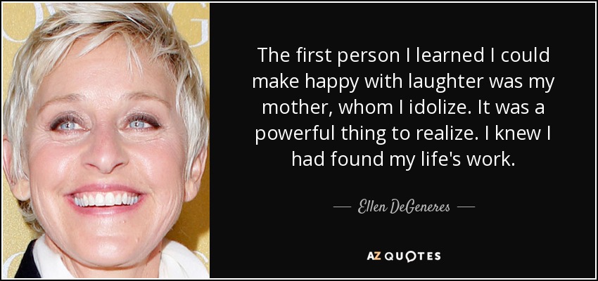 The first person I learned I could make happy with laughter was my mother, whom I idolize. It was a powerful thing to realize. I knew I had found my life's work. - Ellen DeGeneres