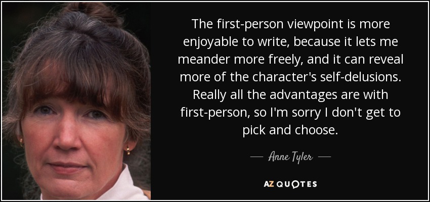 The first-person viewpoint is more enjoyable to write, because it lets me meander more freely, and it can reveal more of the character's self-delusions. Really all the advantages are with first-person, so I'm sorry I don't get to pick and choose. - Anne Tyler