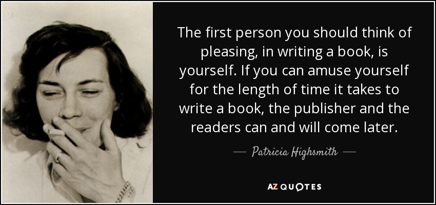 The first person you should think of pleasing, in writing a book, is yourself. If you can amuse yourself for the length of time it takes to write a book, the publisher and the readers can and will come later. - Patricia Highsmith