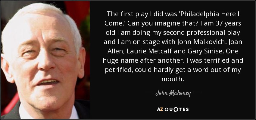 The first play I did was 'Philadelphia Here I Come.' Can you imagine that? I am 37 years old I am doing my second professional play and I am on stage with John Malkovich. Joan Allen, Laurie Metcalf and Gary Sinise. One huge name after another. I was terrified and petrified, could hardly get a word out of my mouth. - John Mahoney