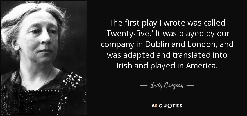 The first play I wrote was called 'Twenty-five.' It was played by our company in Dublin and London, and was adapted and translated into Irish and played in America. - Lady Gregory