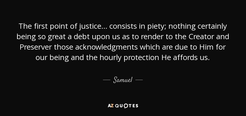 The first point of justice ... consists in piety; nothing certainly being so great a debt upon us as to render to the Creator and Preserver those acknowledgments which are due to Him for our being and the hourly protection He affords us. - Samuel