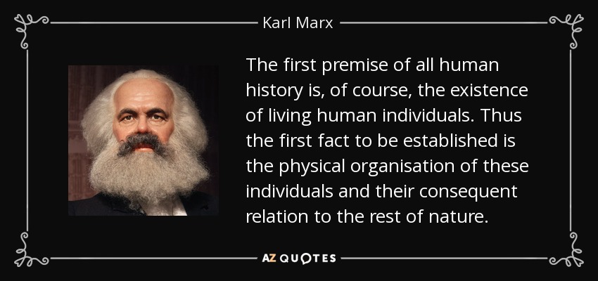The first premise of all human history is, of course, the existence of living human individuals. Thus the first fact to be established is the physical organisation of these individuals and their consequent relation to the rest of nature. - Karl Marx