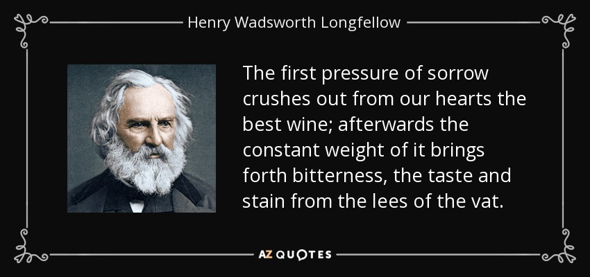 The first pressure of sorrow crushes out from our hearts the best wine; afterwards the constant weight of it brings forth bitterness, the taste and stain from the lees of the vat. - Henry Wadsworth Longfellow