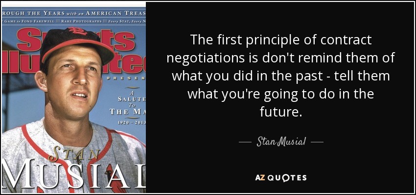 The first principle of contract negotiations is don't remind them of what you did in the past - tell them what you're going to do in the future. - Stan Musial