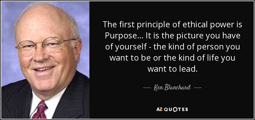 The first principle of ethical power is Purpose... It is the picture you have of yourself - the kind of person you want to be or the kind of life you want to lead. - Ken Blanchard