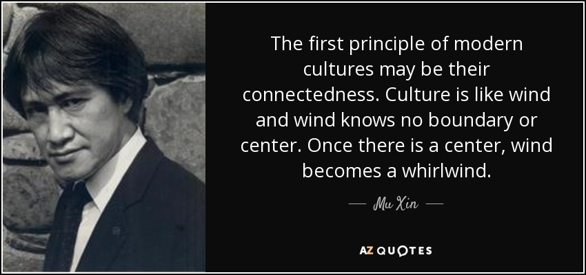 The first principle of modern cultures may be their connectedness. Culture is like wind and wind knows no boundary or center. Once there is a center, wind becomes a whirlwind. - Mu Xin