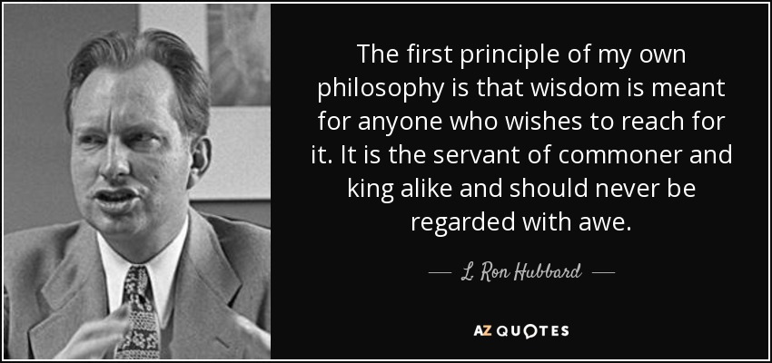 The first principle of my own philosophy is that wisdom is meant for anyone who wishes to reach for it. It is the servant of commoner and king alike and should never be regarded with awe. - L. Ron Hubbard