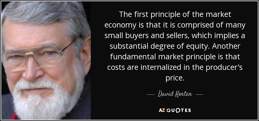 The first principle of the market economy is that it is comprised of many small buyers and sellers, which implies a substantial degree of equity. Another fundamental market principle is that costs are internalized in the producer's price. - David Korten