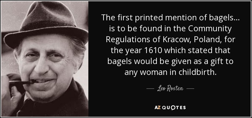 The first printed mention of bagels... is to be found in the Community Regulations of Kracow, Poland, for the year 1610 which stated that bagels would be given as a gift to any woman in childbirth. - Leo Rosten