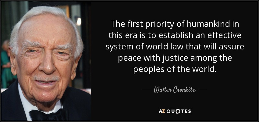 The first priority of humankind in this era is to establish an effective system of world law that will assure peace with justice among the peoples of the world. - Walter Cronkite