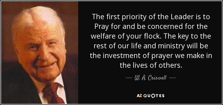 The first priority of the Leader is to Pray for and be concerned for the welfare of your flock. The key to the rest of our life and ministry will be the investment of prayer we make in the lives of others. - W. A. Criswell