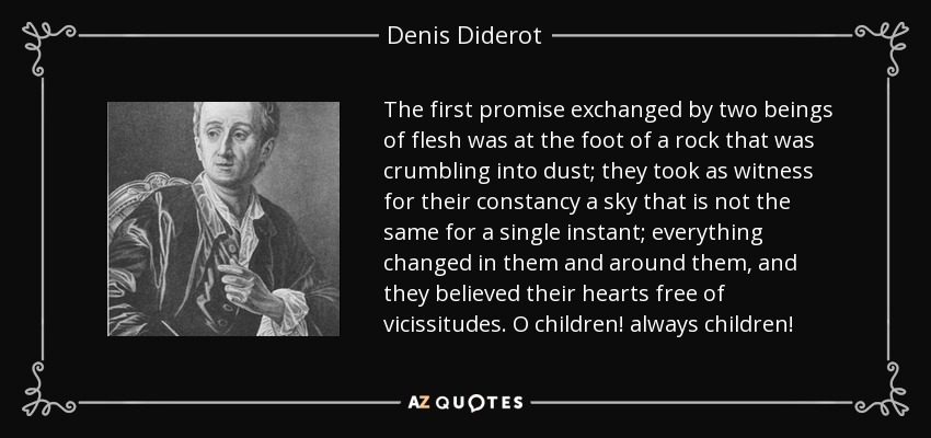 The first promise exchanged by two beings of flesh was at the foot of a rock that was crumbling into dust; they took as witness for their constancy a sky that is not the same for a single instant; everything changed in them and around them, and they believed their hearts free of vicissitudes. O children! always children! - Denis Diderot