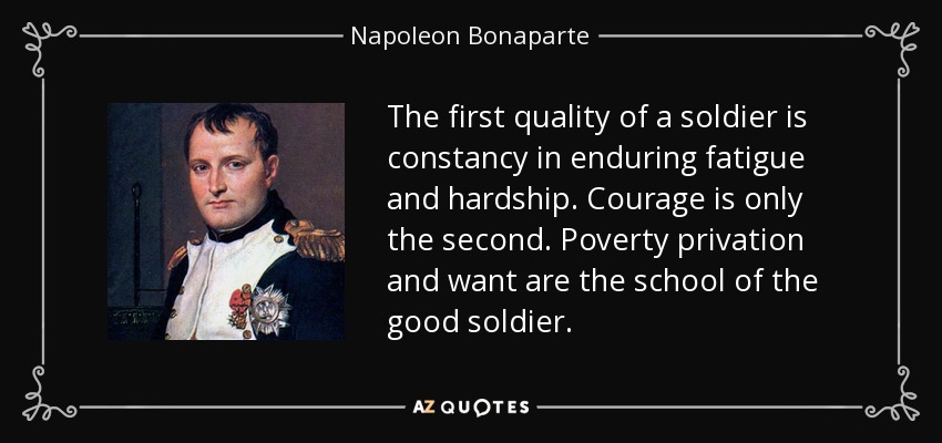 The first quality of a soldier is constancy in enduring fatigue and hardship. Courage is only the second. Poverty privation and want are the school of the good soldier. - Napoleon Bonaparte