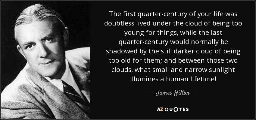 The first quarter-century of your life was doubtless lived under the cloud of being too young for things, while the last quarter-century would normally be shadowed by the still darker cloud of being too old for them; and between those two clouds, what small and narrow sunlight illumines a human lifetime! - James Hilton