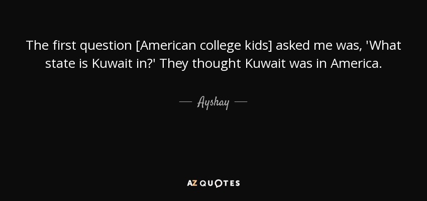The first question [American college kids] asked me was, 'What state is Kuwait in?' They thought Kuwait was in America. - Ayshay