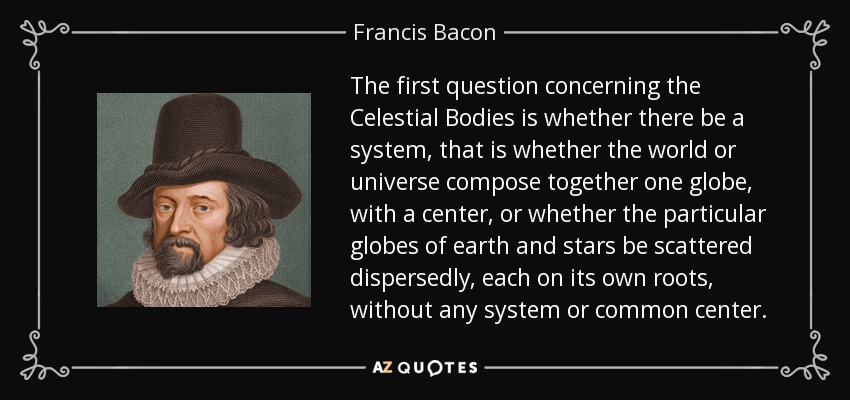 The first question concerning the Celestial Bodies is whether there be a system, that is whether the world or universe compose together one globe, with a center, or whether the particular globes of earth and stars be scattered dispersedly, each on its own roots, without any system or common center. - Francis Bacon