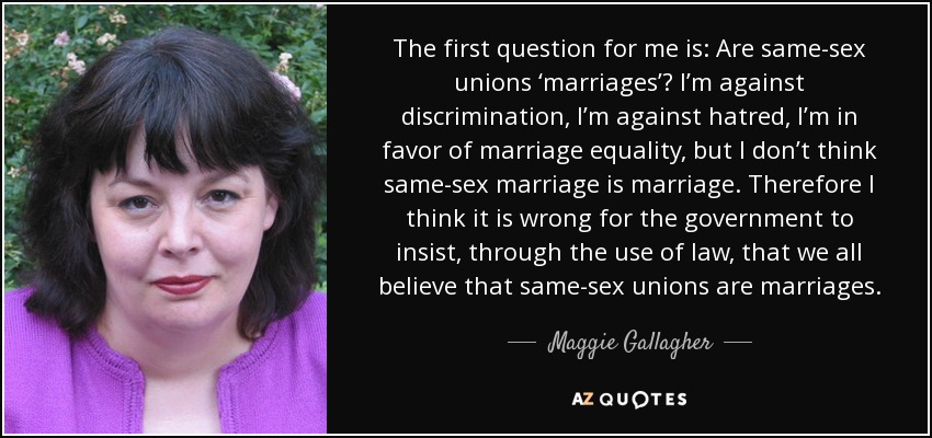 The first question for me is: Are same-sex unions ‘marriages’? I’m against discrimination, I’m against hatred, I’m in favor of marriage equality, but I don’t think same-sex marriage is marriage. Therefore I think it is wrong for the government to insist, through the use of law, that we all believe that same-sex unions are marriages. - Maggie Gallagher